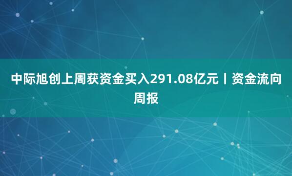 中际旭创上周获资金买入291.08亿元丨资金流向周报