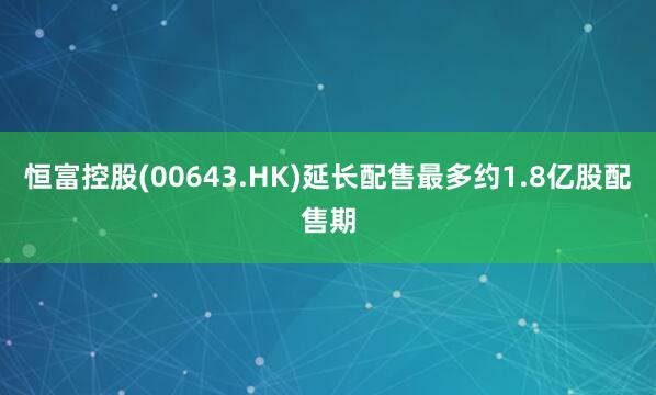 恒富控股(00643.HK)延长配售最多约1.8亿股配售期