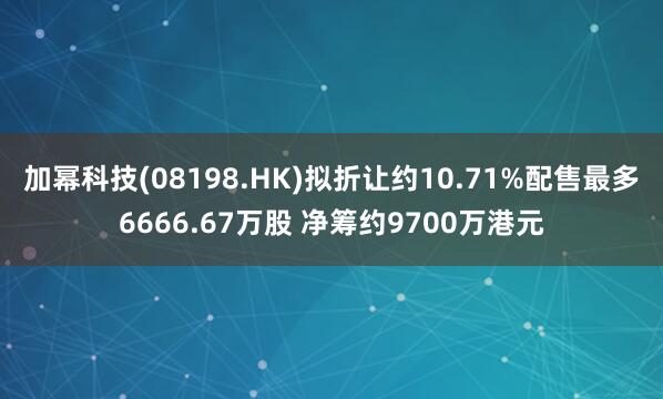 加幂科技(08198.HK)拟折让约10.71%配售最多6666.67万股 净筹约9700万港元