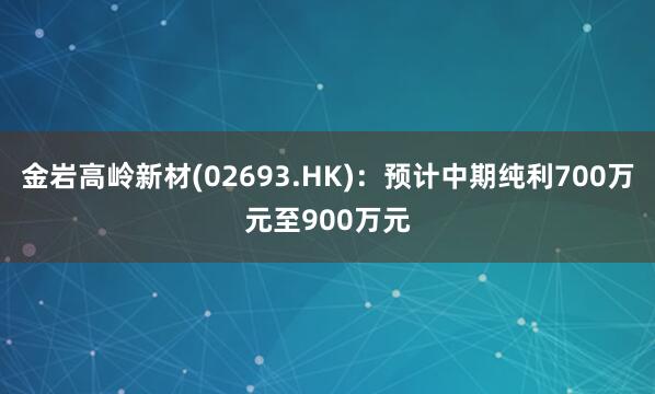 金岩高岭新材(02693.HK)：预计中期纯利700万元至900万元