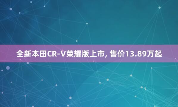 全新本田CR-V荣耀版上市, 售价13.89万起