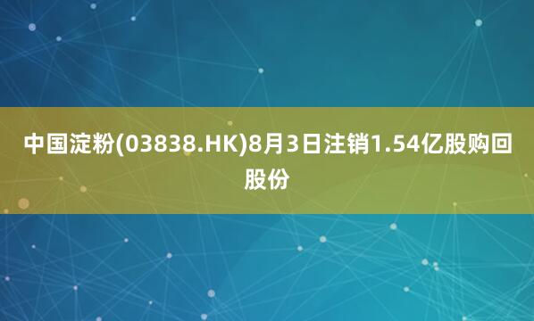 中国淀粉(03838.HK)8月3日注销1.54亿股购回股份