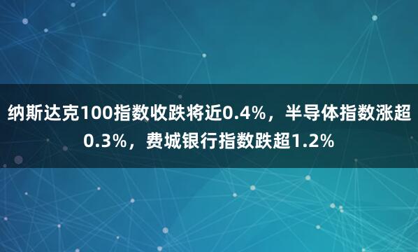 纳斯达克100指数收跌将近0.4%,半导体指数涨超0.3%,费城银行指数跌超1.2%