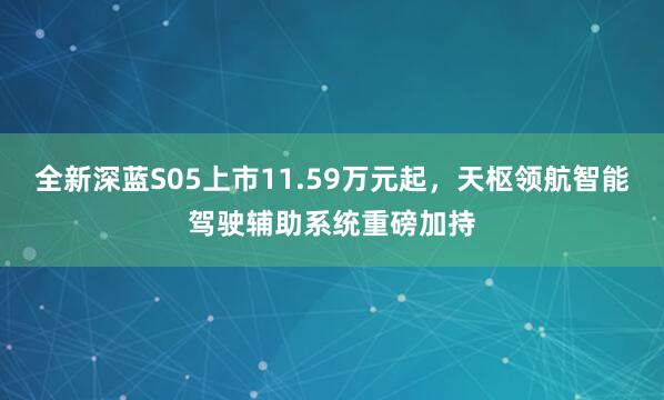 全新深蓝S05上市11.59万元起，天枢领航智能驾驶辅助系统重磅加持