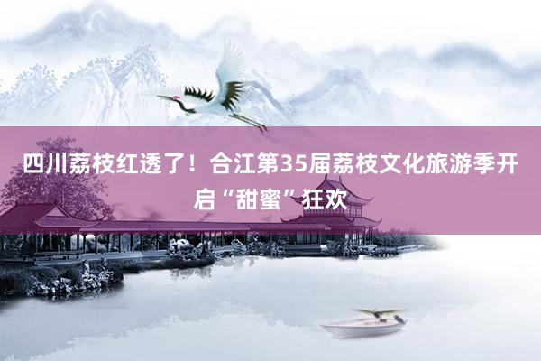 四川荔枝红透了！合江第35届荔枝文化旅游季开启“甜蜜”狂欢