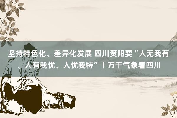 坚持特色化、差异化发展 四川资阳要“人无我有、人有我优、人优我特”丨万千气象看四川