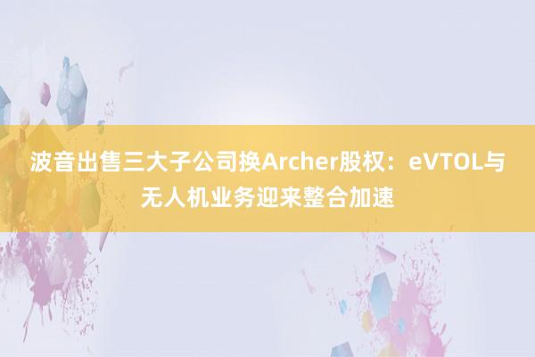 波音出售三大子公司换Archer股权：eVTOL与无人机业务迎来整合加速