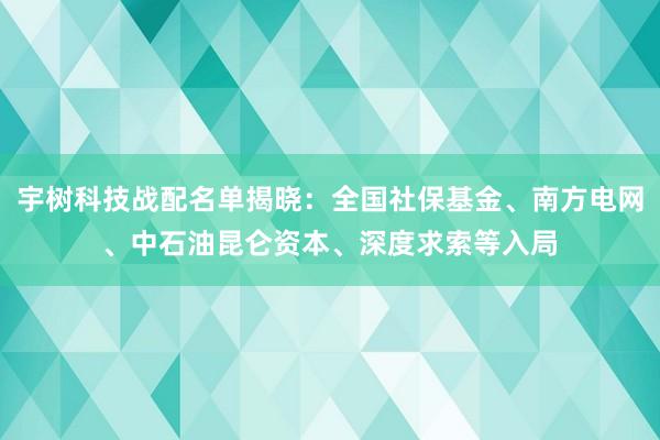 宇树科技战配名单揭晓：全国社保基金、南方电网、中石油昆仑资本、深度求索等入局