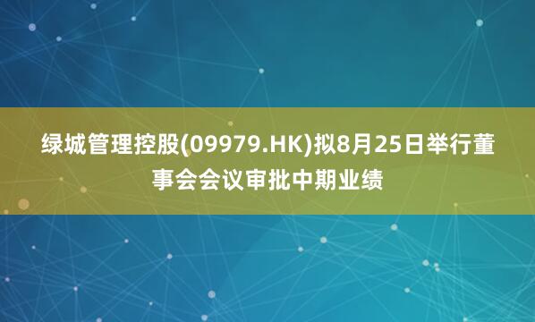 绿城管理控股(09979.HK)拟8月25日举行董事会会议审批中期业绩