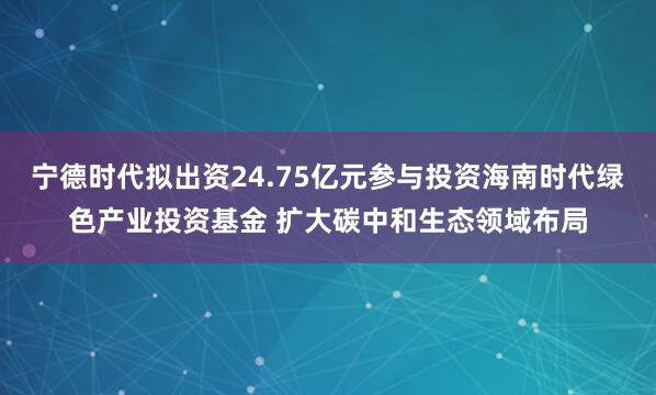 宁德时代拟出资24.75亿元参与投资海南时代绿色产业投资基金 扩大碳中和生态领域布局
