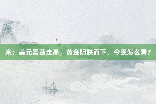 宗：美元震荡走高，黄金阴跌而下，今晚怎么看？