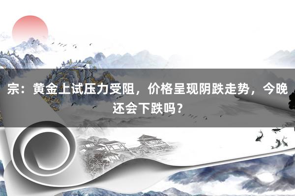 宗：黄金上试压力受阻，价格呈现阴跌走势，今晚还会下跌吗？