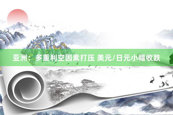 亚洲：多重利空因素打压 美元/日元小幅收跌