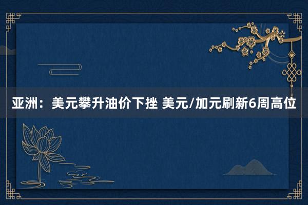 亚洲：美元攀升油价下挫 美元/加元刷新6周高位
