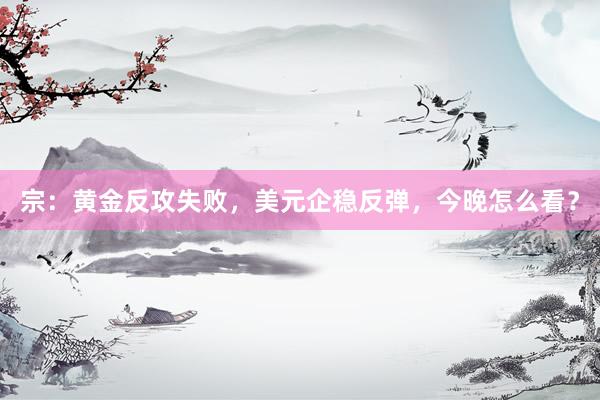 宗：黄金反攻失败，美元企稳反弹，今晚怎么看？