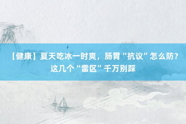 【健康】夏天吃冰一时爽，肠胃“抗议”怎么防？这几个“雷区”千万别踩