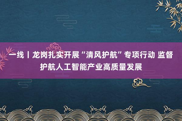 一线丨龙岗扎实开展“清风护航”专项行动 监督护航人工智能产业高质量发展