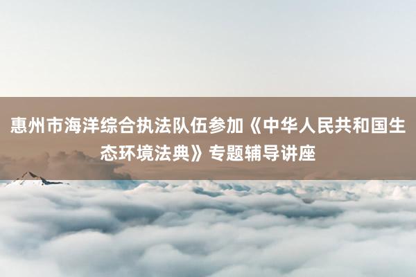 惠州市海洋综合执法队伍参加《中华人民共和国生态环境法典》专题辅导讲座