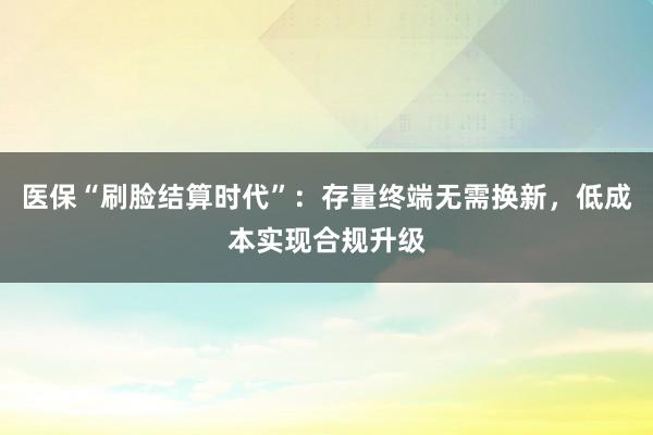 医保“刷脸结算时代”：存量终端无需换新，低成本实现合规升级