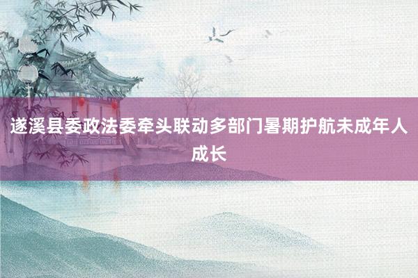 遂溪县委政法委牵头联动多部门暑期护航未成年人成长