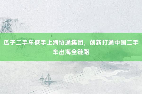 瓜子二手车携手上海协通集团，创新打通中国二手车出海全链路