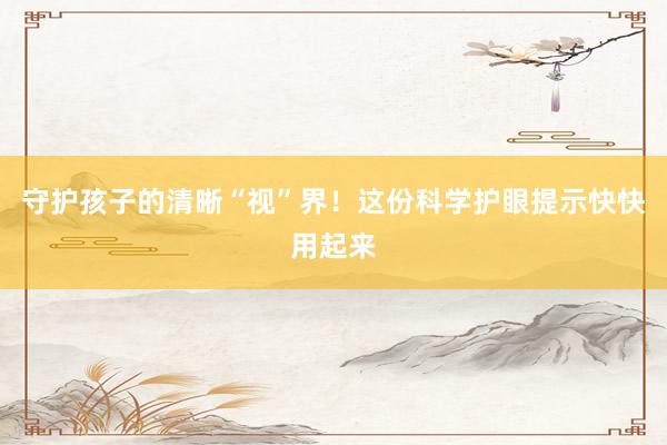 守护孩子的清晰“视”界！这份科学护眼提示快快用起来