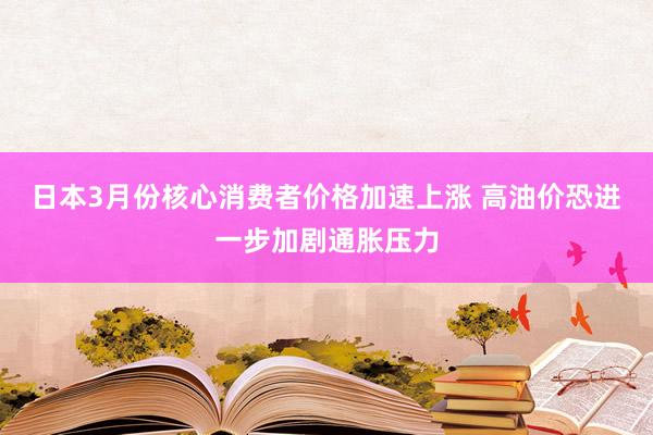 日本3月份核心消费者价格加速上涨 高油价恐进一步加剧通胀压力