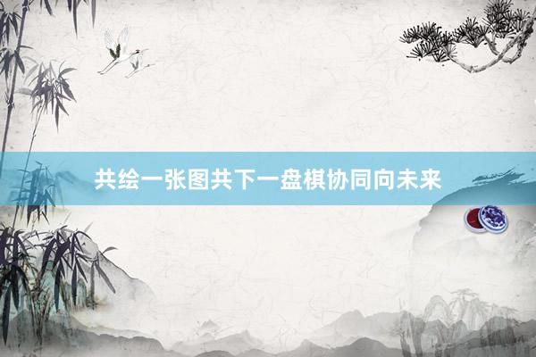 共绘一张图共下一盘棋协同向未来
