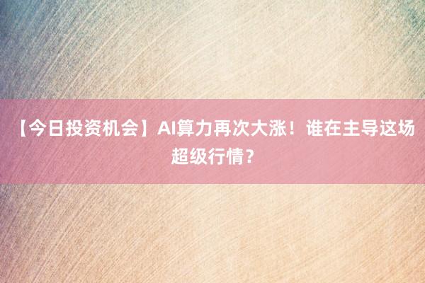 【今日投资机会】AI算力再次大涨！谁在主导这场超级行情？