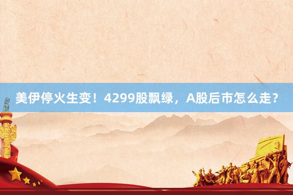美伊停火生变！4299股飘绿，A股后市怎么走？