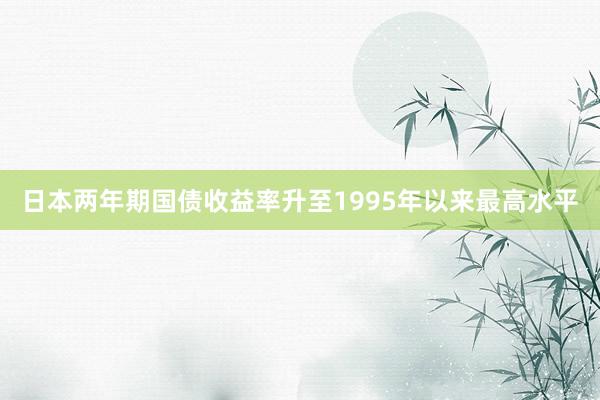日本两年期国债收益率升至1995年以来最高水平