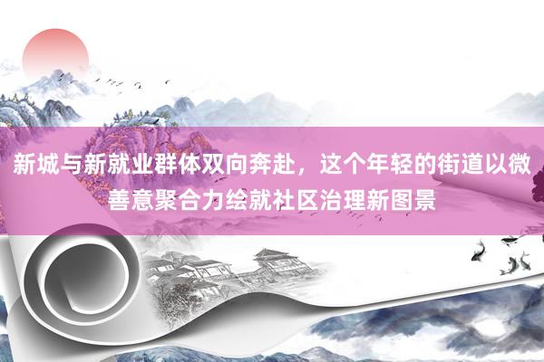 新城与新就业群体双向奔赴，这个年轻的街道以微善意聚合力绘就社区治理新图景