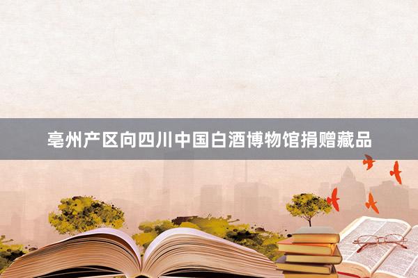 亳州产区向四川中国白酒博物馆捐赠藏品