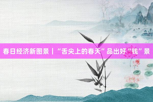 春日经济新图景｜“舌尖上的春天”品出好“钱”景