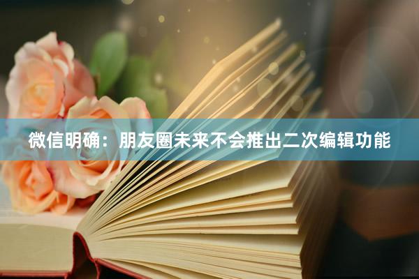 微信明确：朋友圈未来不会推出二次编辑功能