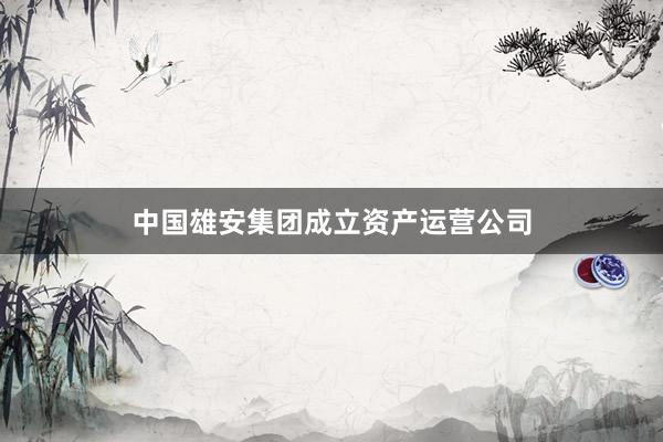 中国雄安集团成立资产运营公司