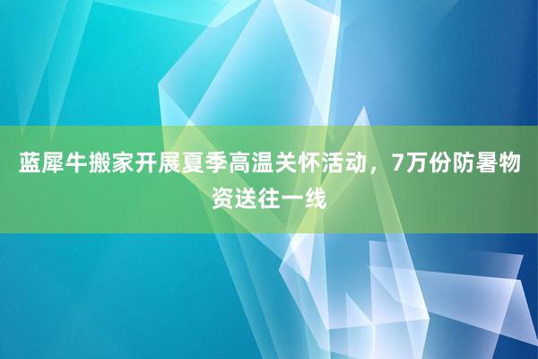 蓝犀牛搬家开展夏季高温关怀活动，7万份防暑物资送往一线