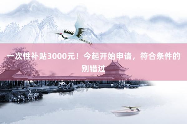一次性补贴3000元！今起开始申请，符合条件的别错过