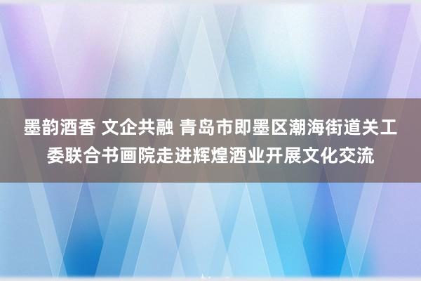 墨韵酒香 文企共融 青岛市即墨区潮海街道关工委联合书画院走进辉煌酒业开展文化交流