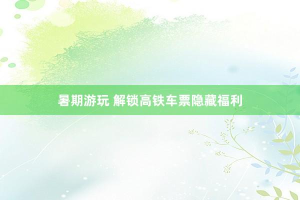 暑期游玩 解锁高铁车票隐藏福利