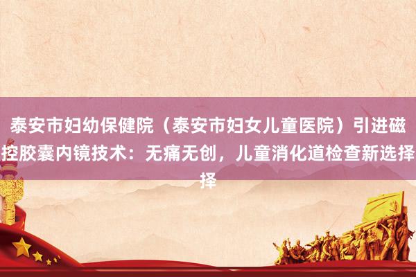 泰安市妇幼保健院（泰安市妇女儿童医院）引进磁控胶囊内镜技术：无痛无创，儿童消化道检查新选择