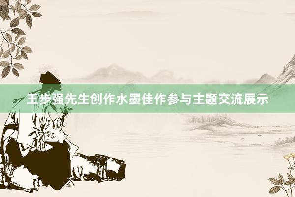王步强先生创作水墨佳作参与主题交流展示