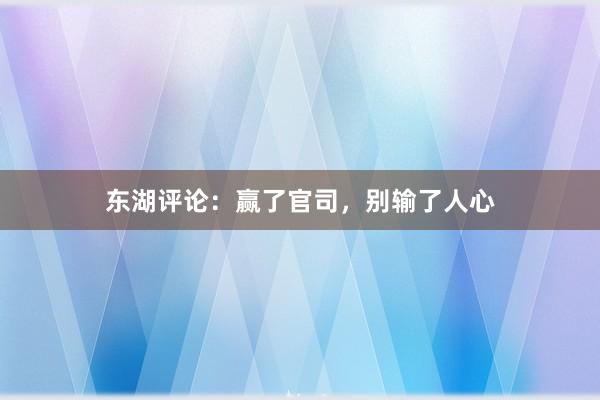 东湖评论：赢了官司，别输了人心