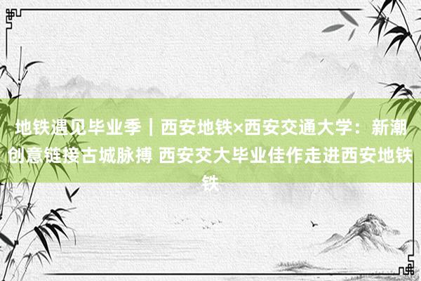 地铁遇见毕业季｜西安地铁×西安交通大学：新潮创意链接古城脉搏 西安交大毕业佳作走进西安地铁