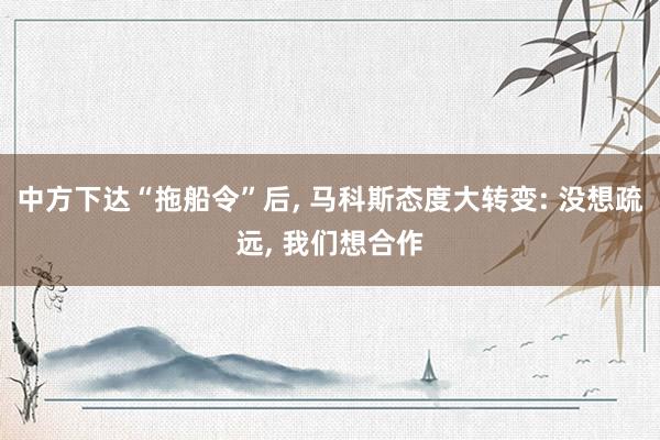 中方下达“拖船令”后, 马科斯态度大转变: 没想疏远, 我们想合作