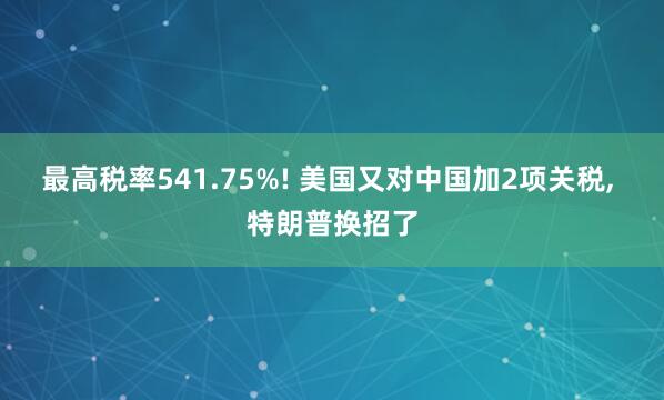最高税率541.75%! 美国又对中国加2项关税, 特朗普换招了