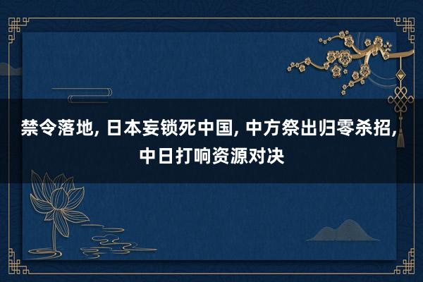 禁令落地, 日本妄锁死中国, 中方祭出归零杀招, 中日打响资源对决