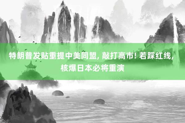 特朗普发贴重提中美同盟, 敲打高市! 若踩红线, 核爆日本必将重演