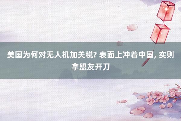 美国为何对无人机加关税? 表面上冲着中国, 实则拿盟友开刀