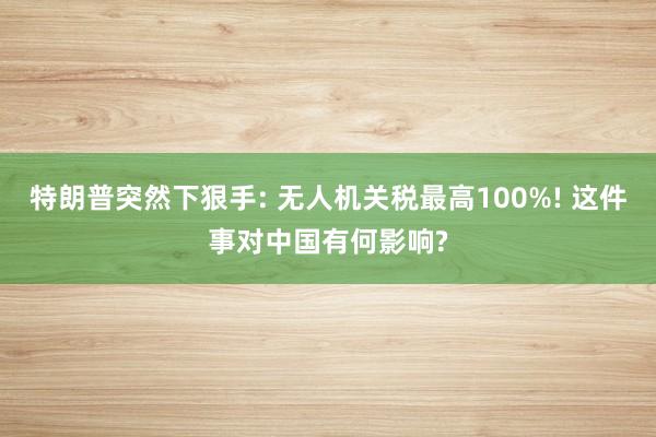 特朗普突然下狠手: 无人机关税最高100%! 这件事对中国有何影响?
